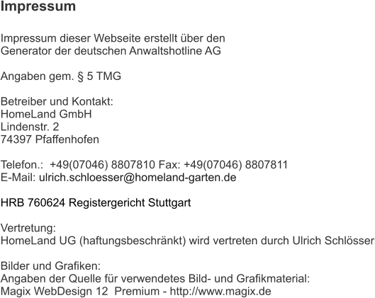 Impressum  Impressum dieser Webseite erstellt über den  Generator der deutschen Anwaltshotline AG  Angaben gem. § 5 TMG  Betreiber und Kontakt: HomeLand GmbH Lindenstr. 2  74397 Pfaffenhofen  Telefon.:  +49(07046) 8807810 Fax: +49(07046) 8807811 E-Mail: ulrich.schloesser@homeland-garten.de   HRB 760624 Registergericht Stuttgart  Vertretung: HomeLand UG (haftungsbeschränkt) wird vertreten durch Ulrich Schlösser  Bilder und Grafiken: Angaben der Quelle für verwendetes Bild- und Grafikmaterial: Magix WebDesign 12  Premium - http://www.magix.de